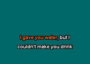 I gave you water, but I

couldn't make you drink
