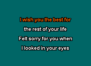 lwish you the best for

the rest of your life

Felt sorry for you when

llooked in your eyes