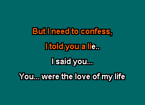 But I need to confess,
I told you a lie..

I said you...

You... were the love of my life