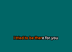 I tried to be there for you
