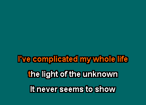 I've complicated my whole life

the light ofthe unknown

It never seems to show