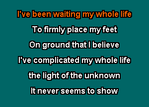 I've been waiting my whole life
To firmly place my feet
0n ground that I believe

I've complicated my whole life

the light ofthe unknown

It never seems to show I