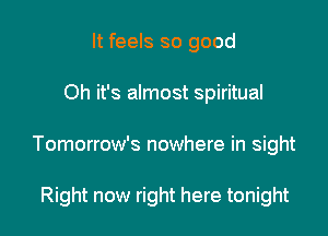 It feels so good

Oh it's almost spiritual

Tomorrow's nowhere in sight

Right now right here tonight