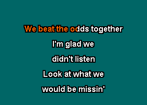 We beat the odds together

I'm glad we
didn't listen
Look at what we

would be missin'