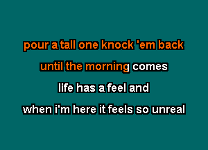 pour a tall one knock 'em back

until the morning comes

life has a feel and

when i'm here it feels so unreal