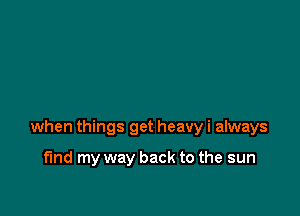 when things get heavy i always

fund my way back to the sun