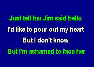 Just tell her Jim said hello

I'd like to pour out my heart

But I don't know
But I'm ashamed to face her