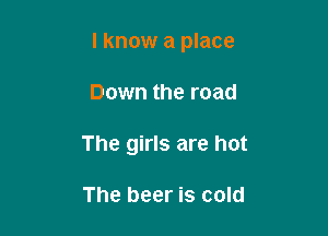 I know a place

Down the road
The girls are hot

The beer is cold
