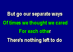 But go our separate ways

0f times we thought we cared

For each other
There's nothing left to do