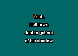 Yeah,

I left town

Just to get out

of his shadow