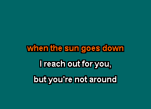 when the sun goes down

I reach out for you,

but you're not around