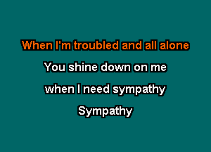 When I'm troubled and all alone

You shine down on me

when I need sympathy

Sympathy