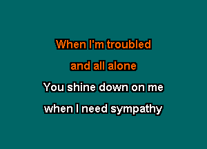 When I'm troubled
and all anne

You shine down on me

when I need sympathy