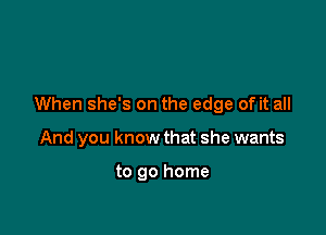 When she's on the edge of it all

And you know that she wants

to go home
