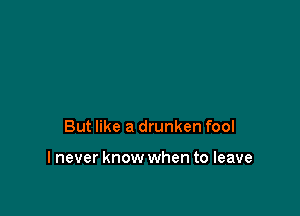 But like a drunken fool

I never know when to leave