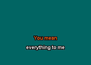 You mean

everything to me