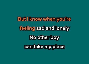 But I know when you're

feeling sad and lonely
No other boy

can take my place