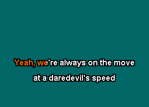 Yeah, we're always on the move

at a daredevil's speed