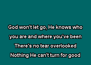 God won't let go, He knows who
you are and where you've been

There's no tear overlooked

Nothing He can't turn for good