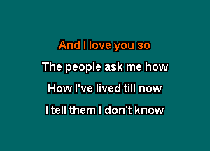 And I love you so

The people ask me how
How I've lived till now

ltell them I don't know