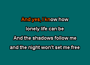 And yes, I know how
lonely life can be

And the shadows follow me

and the night won't set me free