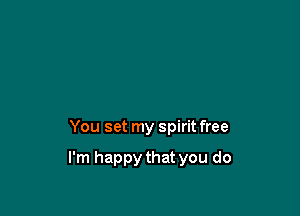 You set my spirit free

I'm happy that you do