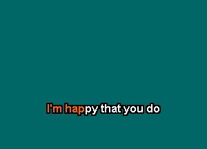 I'm happy that you do