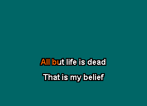 All but life is dead

That is my belief