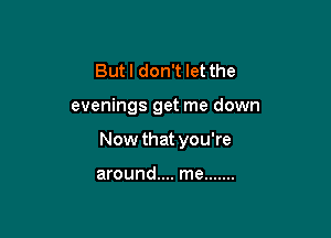Butl don't let the

evenings get me down

Now that you're

around.... me .......