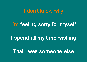 I don t know why

Pm feeling sorty for myself

I spend all my time wishing

That I was someone else