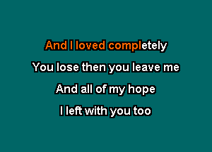 And I loved completely

You lose then you leave me

And all of my hope

I left with you too