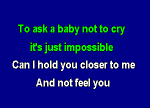 To ask a baby not to cry

it's just impossible

Can I hold you closer to me
And not feel you