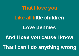 That I love you
Like all little children
Love pennies

And I love you cause I know

That I canot do anything wrong