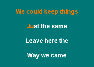 We could keep things

Just the same
Leave here the

Way we came