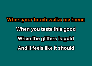 When your touch walks me home

When you taste this good

When the glitters is gold
And it feels like it should