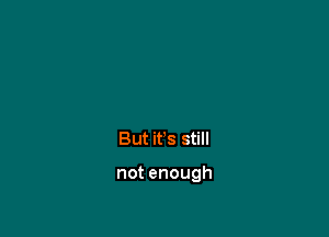 But it's still

not enough