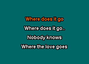 Where does it go
Where does it 90..
Nobody knows

Where the love goes