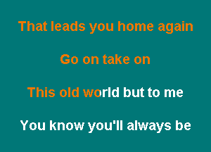 That leads you home again
Go on take on

This old world but to me

You know you'll always be