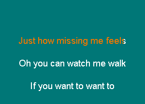 Just how missing me feels

Oh you can watch me walk

If you want to want to
