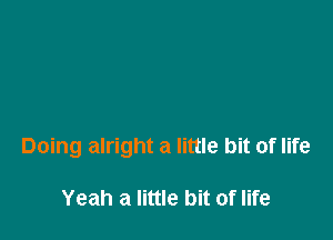 Doing alright a little bit of life

Yeah a little bit of life