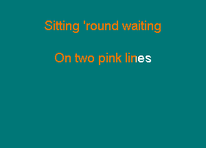 Sitting 'round waiting

On two pink lines