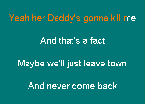 Yeah her Daddy's gonna kill me

And that's a fact
Maybe we'll just leave town

And never come back