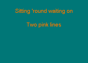 Sitting 'round waiting on

Two pink lines