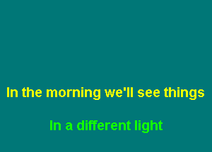 In the morning we'll see things

In a different light