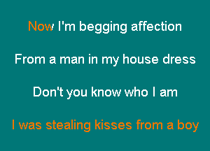 Now I'm begging affection
From a man in my house dress
Don't you know who I am

I was stealing kisses from a boy