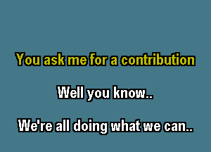 You ask me for a contribution

Well you know.

We're all doing what we can..