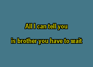 All I can tell you

is brother you have to wait