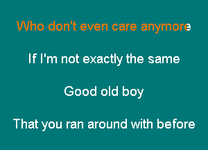 Who don't even care anymore
If I'm not exactly the same

Good old boy

That you ran around with before
