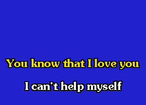 You know that I love you

I can't help myself