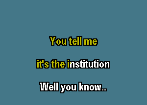 You tell me

it's the institution

Well you know.